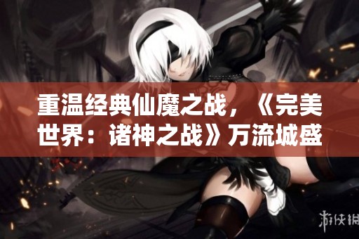 重温经典仙魔之战，《完美世界：诸神之战》万流城盛大开启在即