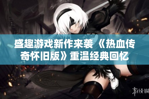 盛趣游戏新作来袭 《热血传奇怀旧版》重温经典回忆