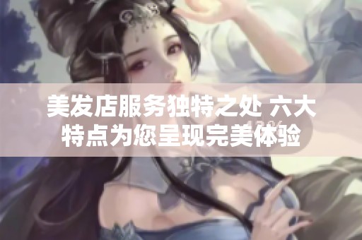 美发店服务独特之处 六大特点为您呈现完美体验