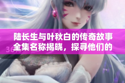 陆长生与叶秋白的传奇故事全集名称揭晓，探寻他们的命运交织之谜