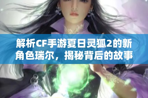 解析CF手游夏日灵狐2的新角色瑞尔，揭秘背后的故事与实力