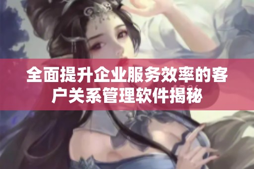 全面提升企业服务效率的客户关系管理软件揭秘