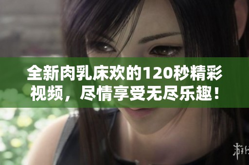 全新肉乳床欢的120秒精彩视频，尽情享受无尽乐趣！