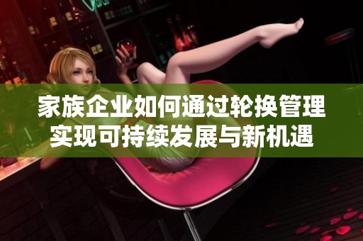 家族企业如何通过轮换管理实现可持续发展与新机遇
