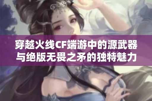 穿越火线CF端游中的源武器与绝版无畏之矛的独特魅力揭秘