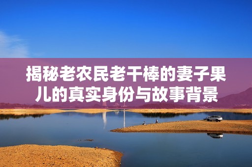 揭秘老农民老干棒的妻子果儿的真实身份与故事背景