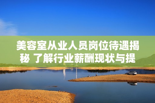 美容室从业人员岗位待遇揭秘 了解行业薪酬现状与提升方式