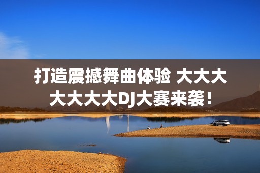打造震撼舞曲体验 大大大大大大大DJ大赛来袭！
