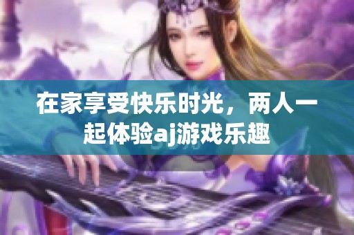 在家享受快乐时光，两人一起体验aj游戏乐趣
