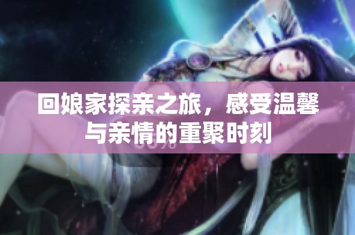 回娘家探亲之旅，感受温馨与亲情的重聚时刻