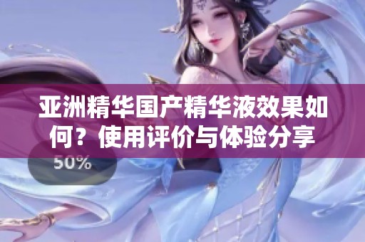 亚洲精华国产精华液效果如何？使用评价与体验分享