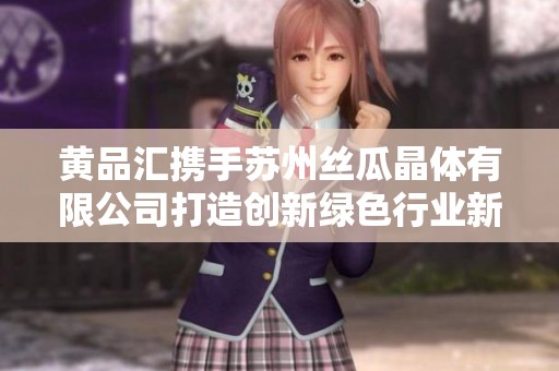 黄品汇携手苏州丝瓜晶体有限公司打造创新绿色行业新标杆