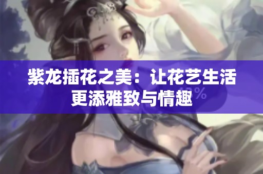 紫龙插花之美：让花艺生活更添雅致与情趣