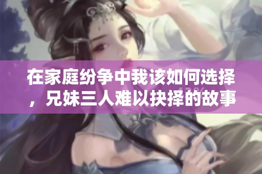 在家庭纷争中我该如何选择，兄妹三人难以抉择的故事