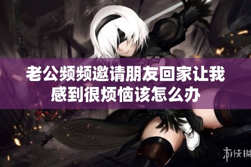 老公频频邀请朋友回家让我感到很烦恼该怎么办