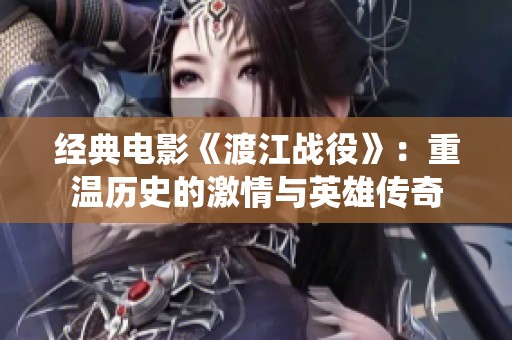 经典电影《渡江战役》：重温历史的激情与英雄传奇