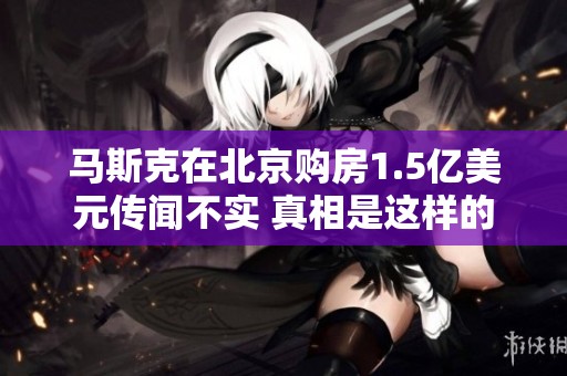 马斯克在北京购房1.5亿美元传闻不实 真相是这样的