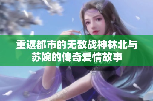 重返都市的无敌战神林北与苏婉的传奇爱情故事