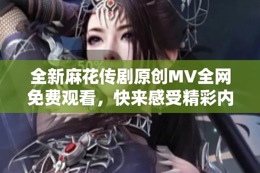 全新麻花传剧原创MV全网免费观看，快来感受精彩内容！