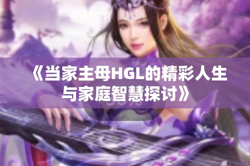 《当家主母HGL的精彩人生与家庭智慧探讨》