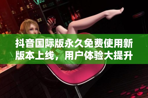 抖音国际版永久免费使用新版本上线，用户体验大提升