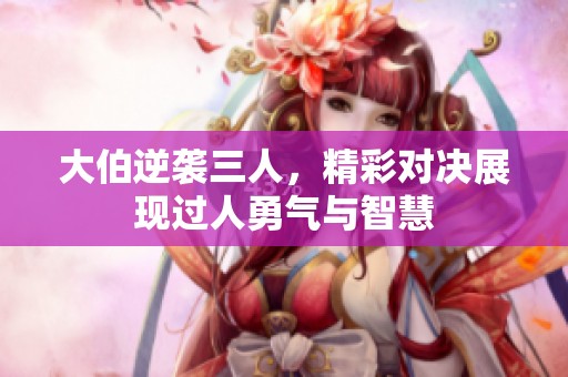 大伯逆袭三人，精彩对决展现过人勇气与智慧