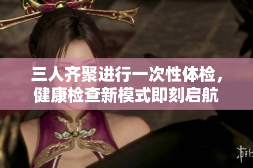 三人齐聚进行一次性体检，健康检查新模式即刻启航