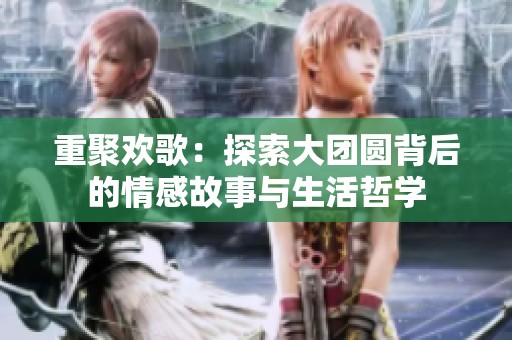 重聚欢歌：探索大团圆背后的情感故事与生活哲学