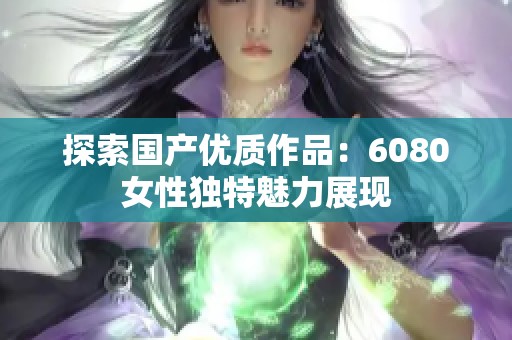 探索国产优质作品：6080女性独特魅力展现