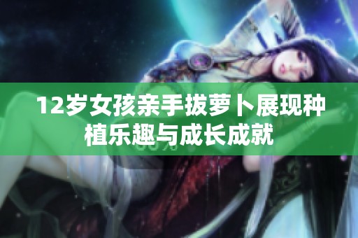 12岁女孩亲手拔萝卜展现种植乐趣与成长成就