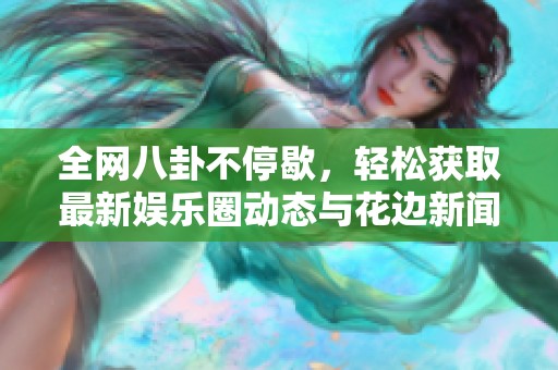 全网八卦不停歇，轻松获取最新娱乐圈动态与花边新闻