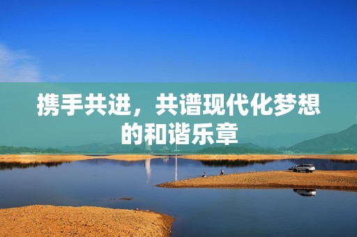 携手共进，共谱现代化梦想的和谐乐章