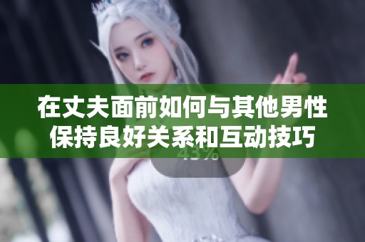 在丈夫面前如何与其他男性保持良好关系和互动技巧