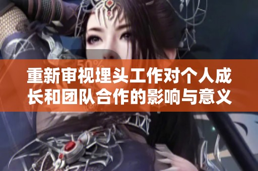 重新审视埋头工作对个人成长和团队合作的影响与意义