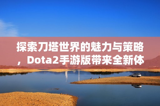 探索刀塔世界的魅力与策略，Dota2手游版带来全新体验