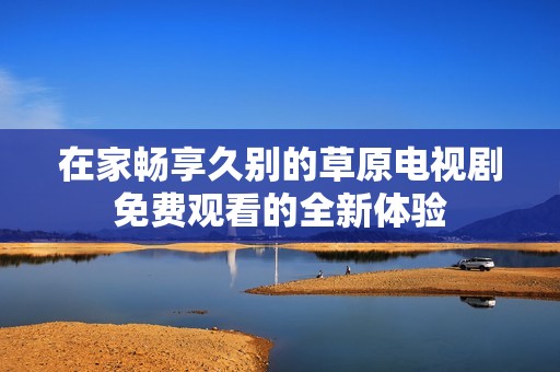在家畅享久别的草原电视剧免费观看的全新体验