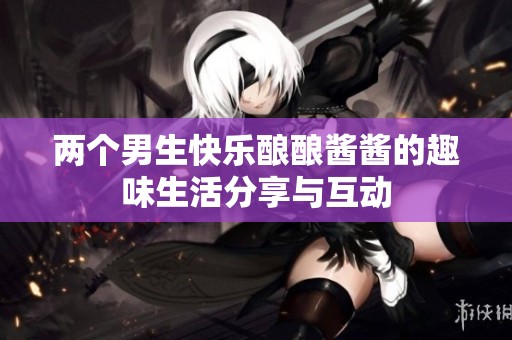 两个男生快乐酿酿酱酱的趣味生活分享与互动