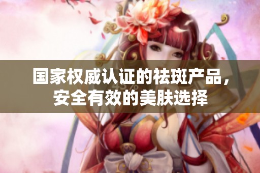 国家权威认证的祛斑产品，安全有效的美肤选择