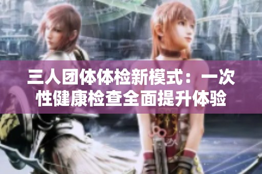 三人团体体检新模式：一次性健康检查全面提升体验