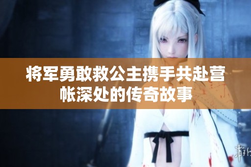 将军勇敢救公主携手共赴营帐深处的传奇故事