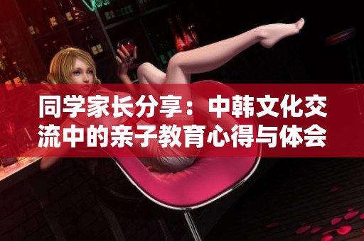 同学家长分享：中韩文化交流中的亲子教育心得与体会