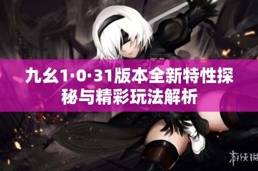 九幺1·0·31版本全新特性探秘与精彩玩法解析