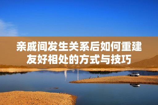 亲戚间发生关系后如何重建友好相处的方式与技巧