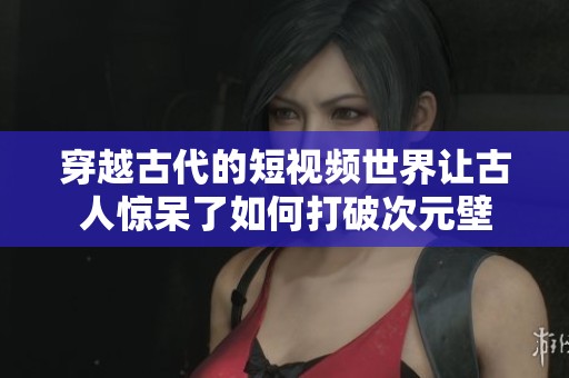穿越古代的短视频世界让古人惊呆了如何打破次元壁