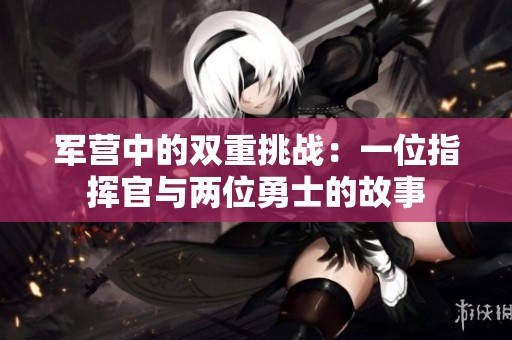 军营中的双重挑战：一位指挥官与两位勇士的故事