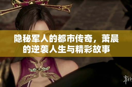 隐秘军人的都市传奇，萧晨的逆袭人生与精彩故事