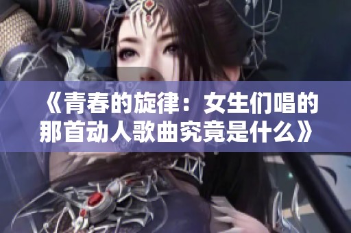 《青春的旋律：女生们唱的那首动人歌曲究竟是什么》