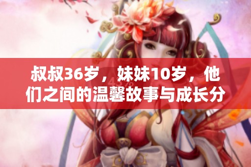 叔叔36岁，妹妹10岁，他们之间的温馨故事与成长分享