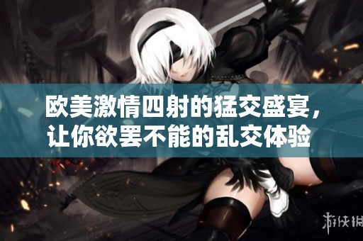 欧美激情四射的猛交盛宴，让你欲罢不能的乱交体验 