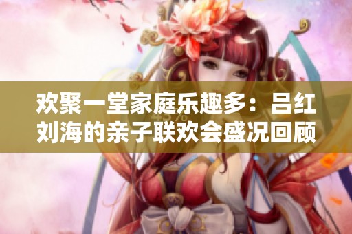 欢聚一堂家庭乐趣多：吕红刘海的亲子联欢会盛况回顾